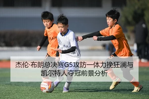 杰伦·布朗总决赛G5攻防一体力挽狂澜与凯尔特人夺冠前景分析
