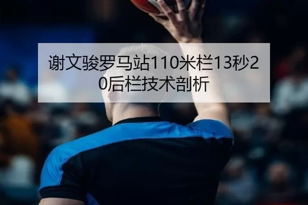 谢文骏罗马站110米栏13秒20后栏技术剖析