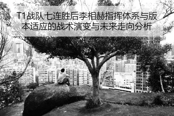 T1战队七连胜后李相赫指挥体系与版本适应的战术演变与未来走向分析